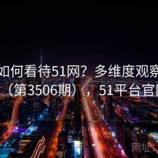 用户如何看待51网？多维度观察报告（第3506期），51平台官网