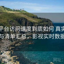 影视平台访问速度到底如何 真实反馈与清单汇总，影视实时数据