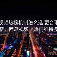 西瓜视频热榜机制怎么选 更合理的观察方案，西瓜视频上热门维持多长时间
