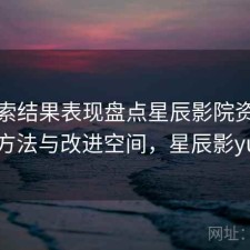 从搜索结果表现盘点星辰影院资源更新 方法与改进空间，星辰影yuan