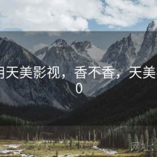 刚用用天美影视，香不香，天美视频3.0