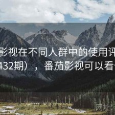 番茄影视在不同人群中的使用评价（第1432期），番茄影视可以看什么