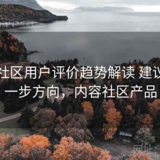 内容社区用户评价趋势解读 建议与下一步方向，内容社区产品