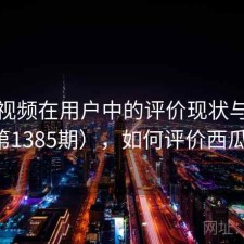 西瓜视频在用户中的评价现状与变化（第1385期），如何评价西瓜视频
