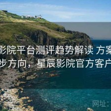 星辰影院平台测评趋势解读 方案与下一步方向，星辰影院官方客户端