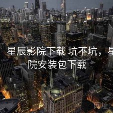 随记：星辰影院下载 坑不坑，星辰影院安装包下载