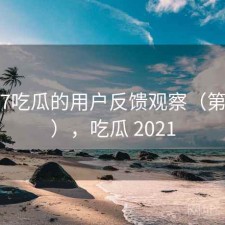 围绕17吃瓜的用户反馈观察（第699期），吃瓜 2021