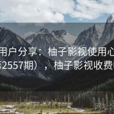 真实用户分享：柚子影视使用心得（第2557期），柚子影视收费吗