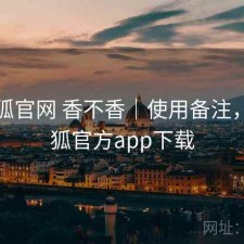 茶杯狐官网 香不香｜使用备注，茶杯狐官方app下载