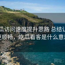 17吃瓜访问速度提升思路 总结让体验更顺畅，吃瓜看客是什么意思