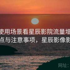 围绕使用场景看星辰影院流量增长 关键点与注意事项，星辰影像影视