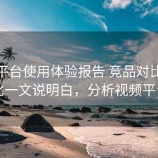 视频平台使用体验报告 竞品对比与对比一文说明白，分析视频平台