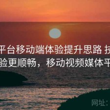 视频平台移动端体验提升思路 技巧让体验更顺畅，移动视频媒体平台