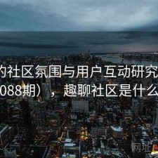 趣岛的社区氛围与用户互动研究（第1088期），趣聊社区是什么