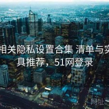 51网相关隐私设置合集 清单与实用工具推荐，51网登录