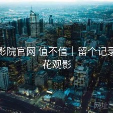 樱花影院官网 值不值｜留个记录，樱花观影
