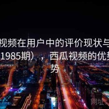 西瓜视频在用户中的评价现状与变化（第1985期），西瓜视频的优势与劣势