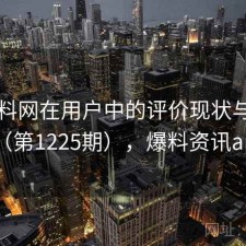 51爆料网在用户中的评价现状与变化（第1225期），爆料资讯app