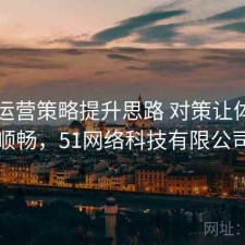 51网运营策略提升思路 对策让体验更顺畅，51网络科技有限公司