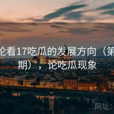 从评论看17吃瓜的发展方向（第4395期），论吃瓜现象