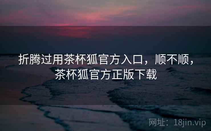 折腾过用茶杯狐官方入口，顺不顺，茶杯狐官方正版下载  第2张