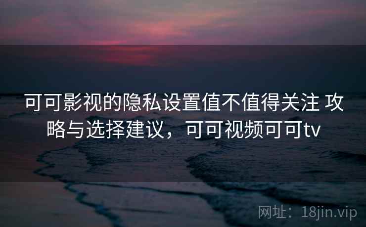 可可影视的隐私设置值不值得关注 攻略与选择建议，可可视频可可tv  第2张