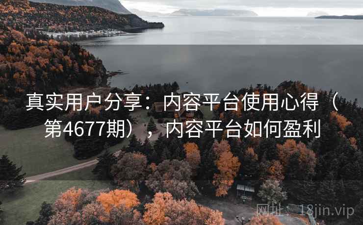 真实用户分享：内容平台使用心得（第4677期），内容平台如何盈利  第1张