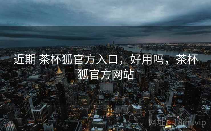 近期 茶杯狐官方入口，好用吗，茶杯狐官方网站  第2张