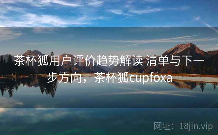 茶杯狐用户评价趋势解读 清单与下一步方向,茶杯狐cupfoxa 第2张 茶杯狐用户评价趋势解读 清单与下一步方向,茶杯狐cupfoxa 第2张