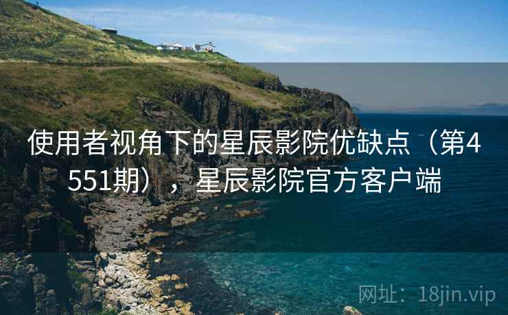 使用者视角下的星辰影院优缺点（第4551期），星辰影院官方客户端  第1张