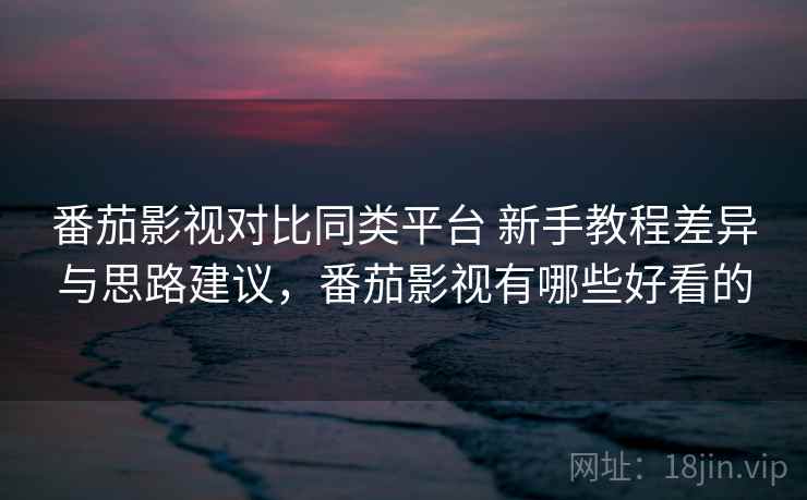 番茄影视对比同类平台 新手教程差异与思路建议，番茄影视有哪些好看的  第2张