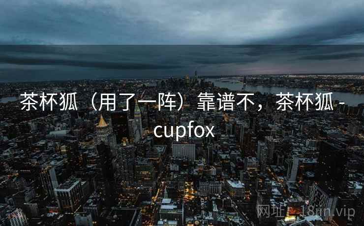 茶杯狐(用了一阵)靠谱不,茶杯狐 - cupfox 第1张 茶杯狐(用了一阵)靠谱不,茶杯狐 - cupfox 第1张