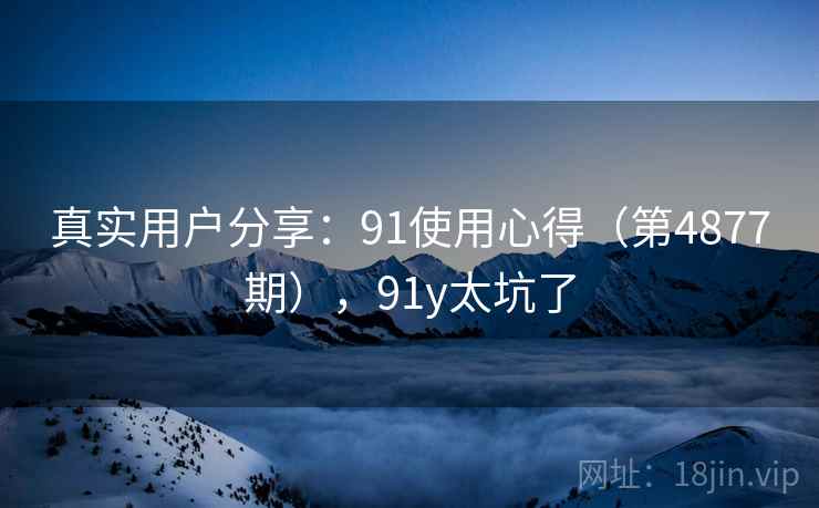 真实用户分享:91使用心得(第4877期),91y太坑了 第1张 真实用户分享:91使用心得(第4877期),91y太坑了 第1张