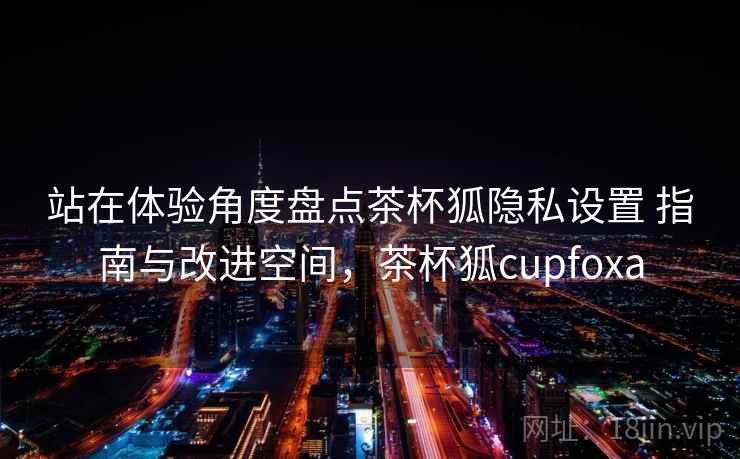 站在体验角度盘点茶杯狐隐私设置 指南与改进空间,茶杯狐cupfoxa 第1张 站在体验角度盘点茶杯狐隐私设置 指南与改进空间,茶杯狐cupfoxa 第1张