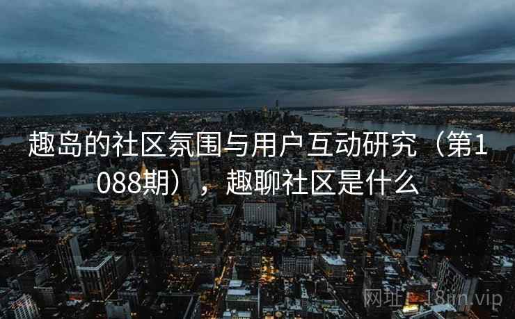 趣岛的社区氛围与用户互动研究(第1088期),趣聊社区是什么 第1张 趣岛的社区氛围与用户互动研究(第1088期),趣聊社区是什么 第1张