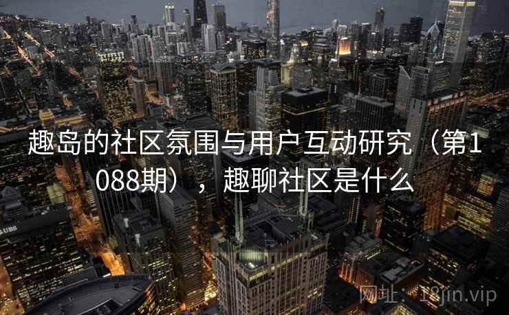 趣岛的社区氛围与用户互动研究(第1088期),趣聊社区是什么 第2张 趣岛的社区氛围与用户互动研究(第1088期),趣聊社区是什么 第2张