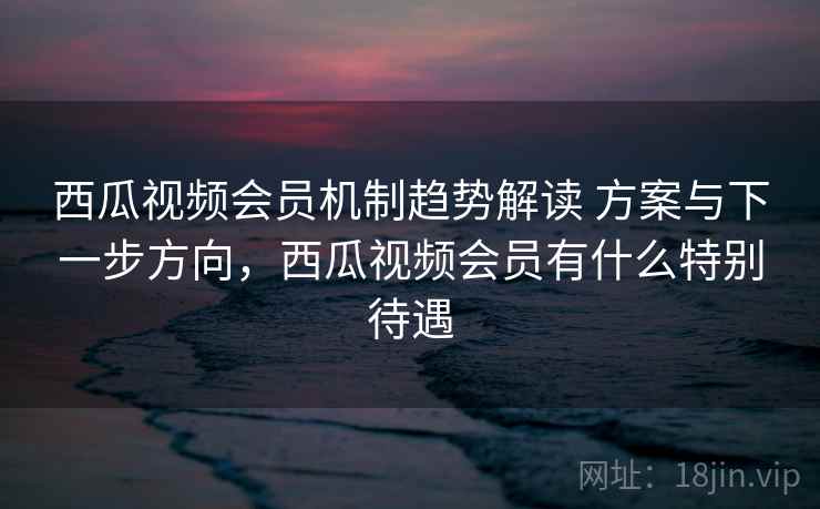 西瓜视频会员机制趋势解读 方案与下一步方向,西瓜视频会员有什么特别待遇 第2张 西瓜视频会员机制趋势解读 方案与下一步方向,西瓜视频会员有什么特别待遇 第2张