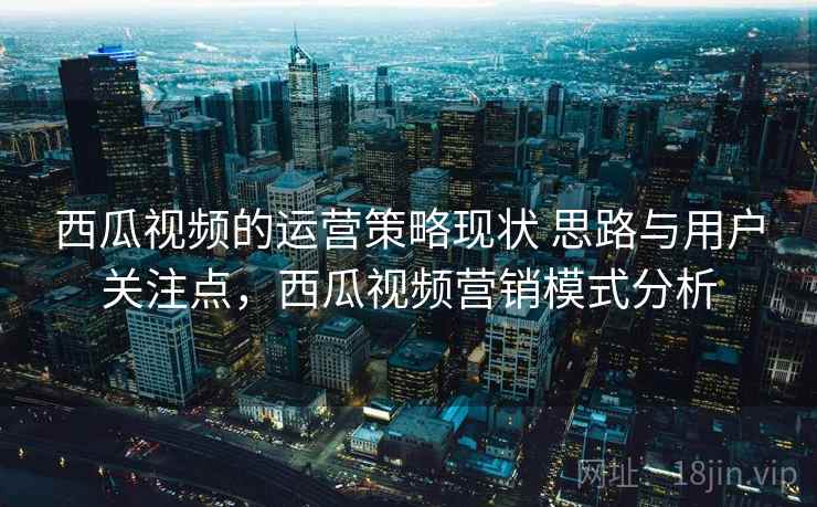 西瓜视频的运营策略现状 思路与用户关注点，西瓜视频营销模式分析  第2张
