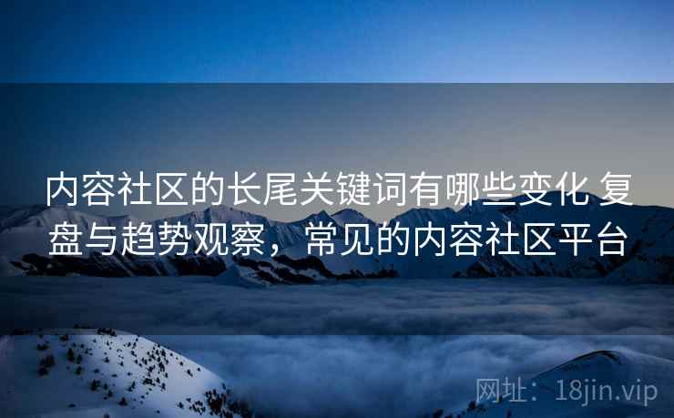 内容社区的长尾关键词有哪些变化 复盘与趋势观察,常见的内容社区平台 第2张 内容社区的长尾关键词有哪些变化 复盘与趋势观察,常见的内容社区平台 第2张