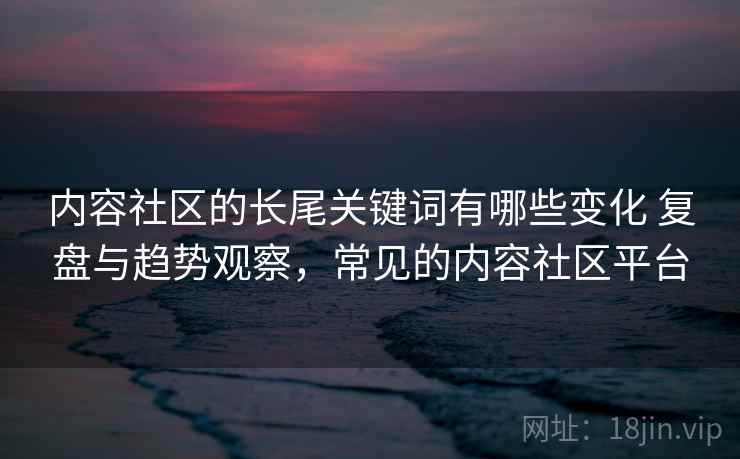内容社区的长尾关键词有哪些变化 复盘与趋势观察,常见的内容社区平台 第1张 内容社区的长尾关键词有哪些变化 复盘与趋势观察,常见的内容社区平台 第1张
