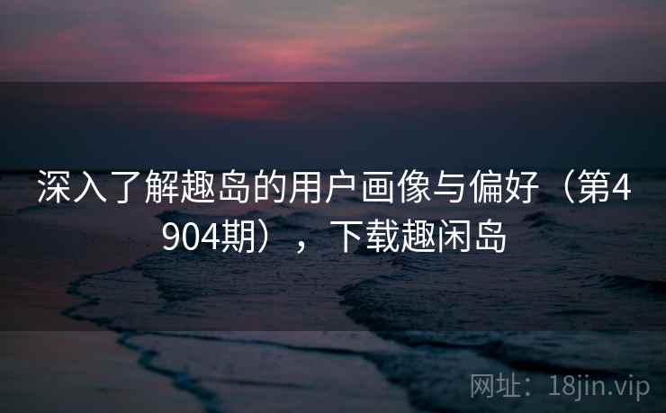深入了解趣岛的用户画像与偏好(第4904期),下载趣闲岛 第2张 深入了解趣岛的用户画像与偏好(第4904期),下载趣闲岛 第2张