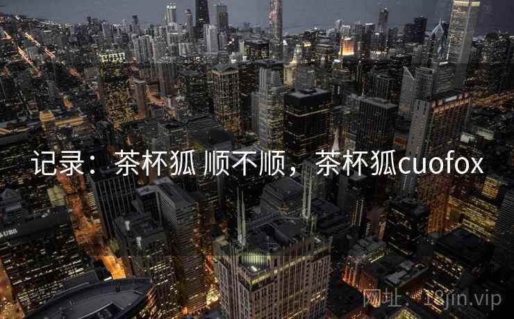 记录：茶杯狐 顺不顺，茶杯狐cuofox  第2张