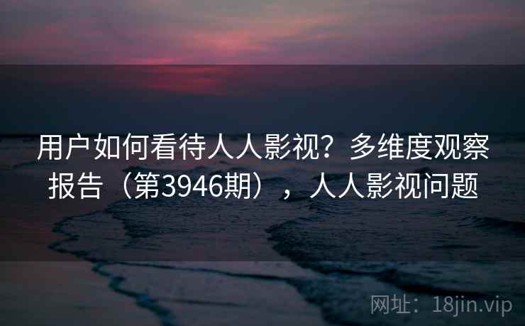 用户如何看待人人影视？多维度观察报告（第3946期），人人影视问题  第1张