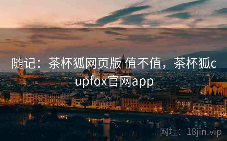 随记:茶杯狐网页版 值不值,茶杯狐cupfox官网app 第1张 随记:茶杯狐网页版 值不值,茶杯狐cupfox官网app 第1张