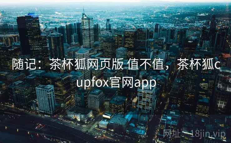 随记:茶杯狐网页版 值不值,茶杯狐cupfox官网app 第2张 随记:茶杯狐网页版 值不值,茶杯狐cupfox官网app 第2张