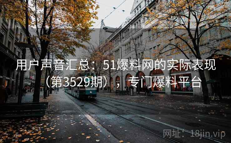 用户声音汇总：51爆料网的实际表现（第3529期），专门爆料平台  第1张