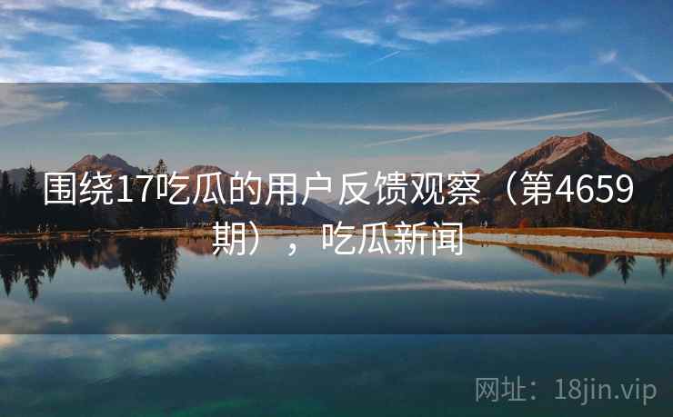 围绕17吃瓜的用户反馈观察(第4659期),吃瓜新闻 第1张 围绕17吃瓜的用户反馈观察(第4659期),吃瓜新闻 第1张