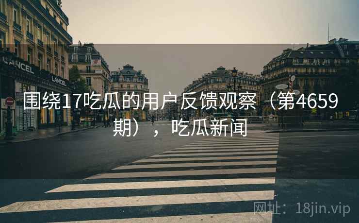 围绕17吃瓜的用户反馈观察(第4659期),吃瓜新闻 第2张 围绕17吃瓜的用户反馈观察(第4659期),吃瓜新闻 第2张
