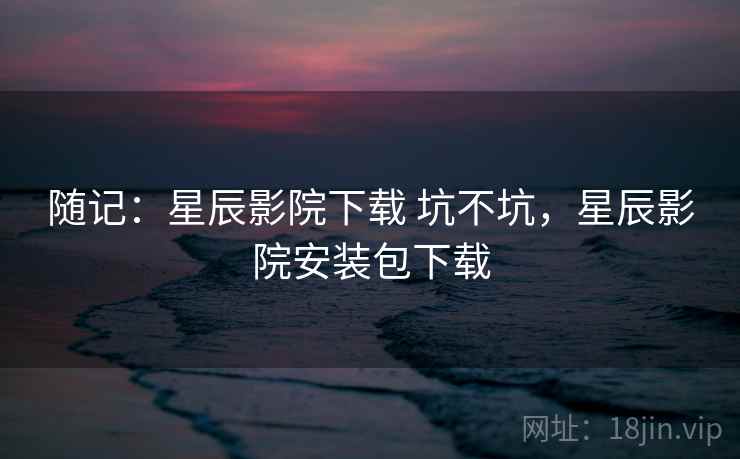 随记：星辰影院下载 坑不坑，星辰影院安装包下载  第2张