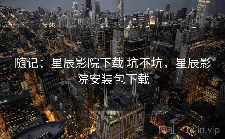 随记：星辰影院下载 坑不坑，星辰影院安装包下载  第1张